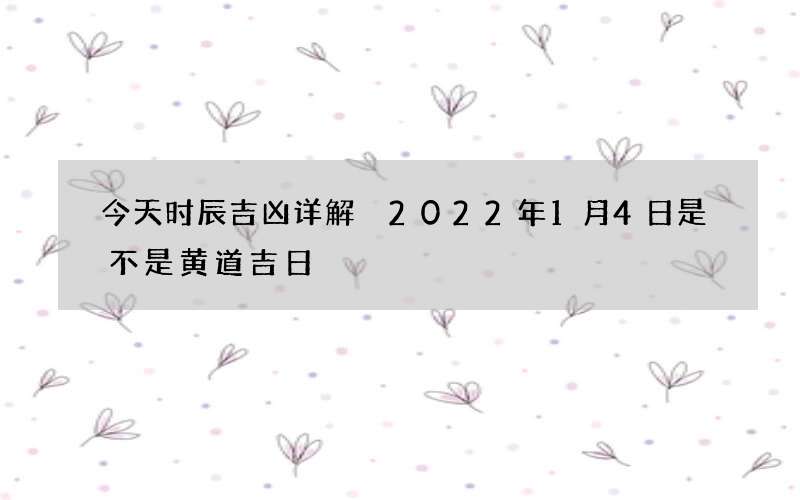 今天时辰吉凶详解 2022年1月4日是不是黄道吉日
